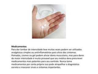 Medicamentos
Para dor lombar de intensidade leve muitas vezes podem ser utilizados
analgésicos simples ou antiinflamatórios para alivio dos sintomas.
Pomadas, cremes ou gel podem aliviar dores musculares, mas para dores
de maior intensidade é muito provavel que seu médico deva prescrever
medicamentos mais potentes para seu controle. Nunca tome
medicamentos por conta própria isso pode atrapallhar o diagnóstico
correto e mascarar sinais e sintomas importantes.
 