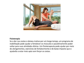 Fisioterapia
Se a dor nas costas o deixou inativo por um longo tempo, um programa de
reabilitação pode ajudar a fortalecer os músculos e paulatinamente poder
voltar para suas atividades diárias. Um fisioterapeuta pode ajudar por meio
de alongamentos, exercícios de fortalecimento e de baixo impacto que o
ajudarão a estar mais apto sem forçar as costas.
 
