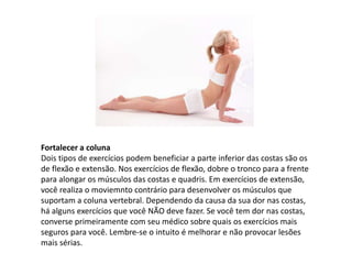 Fortalecer a coluna
Dois tipos de exercícios podem beneficiar a parte inferior das costas são os
de flexão e extensão. Nos exercícios de flexão, dobre o tronco para a frente
para alongar os músculos das costas e quadris. Em exercícios de extensão,
você realiza o moviemnto contrário para desenvolver os músculos que
suportam a coluna vertebral. Dependendo da causa da sua dor nas costas,
há alguns exercícios que você NÃO deve fazer. Se você tem dor nas costas,
converse primeiramente com seu médico sobre quais os exercícios mais
seguros para você. Lembre-se o intuito é melhorar e não provocar lesões
mais sérias.
 