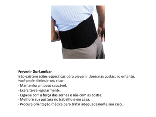 Prevenir Dor Lombar
Não existem ações específicas para prevenir dores nas costas, no entanto,
você pode diminuir seu risco:
- Mantenha um peso saudável.
- Exercite-se regularmente.
- Erga-se com a força das pernas e não com as costas.
- Melhore sua postura no trabalho e em casa.
- Procure orientação médica para tratar adequadamente seu caso.
 