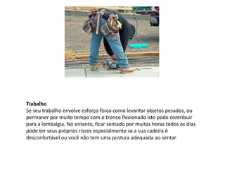 Trabalho
Se seu trabalho envolve esforço físico como levantar objetos pesados, ou
permaner por muito tempo com o tronco flexionado isto pode contribuir
para a lombalgia. No entanto, ficar sentado por muitas horas todos os dias
pode ter seus próprios riscos especialmente se a sua cadeira é
desconfortável ou você não tem uma postura adequada ao sentar.
 