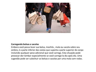 Carregando bolsas e sacolas
Embora você possa levar sua bolsa, mochila , mala ou sacola sobre seu
ombro, é a parte inferior das costas que suporta a parte superior do corpo
incluindo qualquer peso adicional que você carrega. Esta situação pode
provocar dor lombar especialmente se você carregá-la dia após dia. Uma
sugestão pode ser substituir as bolsas e sacolas por uma mala com rodas.
 