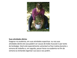 Suas atividades diárias
Exagerar na academia, em suas atividades esportivas ou nas suas
atividades dentro de casa podem ser causas de lesão muscular e por tanto
de lombalgia. Você está especialmente vulnerável se ficar inativo durante a
semana de trabalho e, em seguida, passar horas na academia no fim de
semana ou tentando organizar sua casa o seu jardim.
 