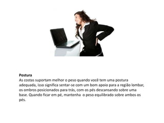 Postura
As costas suportam melhor o peso quando você tem uma postura
adequada, isso significa sentar-se com um bom apoio para a região lombar,
os ombros posicionados para trás, com os pés descansando sobre uma
base. Quando ficar em pé, mantenha o peso equilibrado sobre ambos os
pés.
 