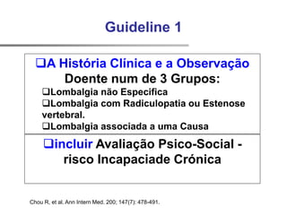Chou R, et al. Ann Intern Med. 200; 147(7): 478-491.
Guideline 1
A História Clínica e a Observação
Doente num de 3 Grupos:
Lombalgia não Especifica
Lombalgia com Radiculopatia ou Estenose
vertebral.
Lombalgia associada a uma Causa
incluir Avaliação Psico-Social -
risco Incapaciade Crónica
 
