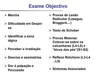  Marcha
 Dificuldade em Despir-
se
 Identificar a zona
álgica
 Perceber a irradiação
 Desvios e assimetrias
 Dor à palpação e
Percussão
 Provas de Lesão
Radicular (Lasegue,
Braggard....)
 Teste de Schober
 Provas Motoras:
Colocar-se sobre os
calcanhares (L4-L5) e
“bicos dos pés”(S1-S2)
 Reflexo Rotuliano (L3-L4
...L5)
 Sintomas Associados
Exame Objectivo
 
