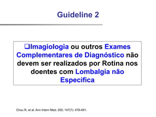 Chou R, et al. Ann Intern Med. 200; 147(7): 478-491.
Guideline 2
Imagiologia ou outros Exames
Complementares de Diagnóstico não
devem ser realizados por Rotina nos
doentes com Lombalgia não
Especifica
 
