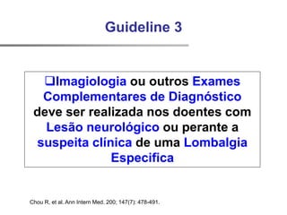 Chou R, et al. Ann Intern Med. 200; 147(7): 478-491.
Guideline 3
Imagiologia ou outros Exames
Complementares de Diagnóstico
deve ser realizada nos doentes com
Lesão neurológico ou perante a
suspeita clínica de uma Lombalgia
Especifica
 