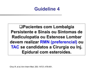 Chou R, et al. Ann Intern Med. 200; 147(7): 478-491.
Guideline 4
Pacientes com Lombalgia
Persistente e Sinais ou Sintomas de
Radiculopatia ou Estenose Lombar
devem realizar RMN (preferencial) ou
TAC se candidatos a Cirurgia ou Inj.
Epidural com esteroides.
 
