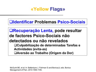 McGuirk BE, et al. In: Ballantyne J, Fishman S and BonicaJJ, eds. Bonica
Management of Pain. 2010:1094-1105.
«Yellow Flags»
Recuperação Lenta, pode resultar
de factores Psico-Sociais não
detectados ou não revelados
Culpabilização de determinadas Tarefas e
Actividades (evita-as)
Aversão ao Trabalho (Origem da Dor)
Identificar Problemas Psico-Sociais
 