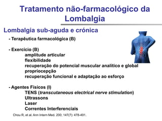 Chou R, et al. Ann Intern Med. 200; 147(7): 478-491.
Lombalgia sub-aguda e crónica
- Terapêutica farmacológica (B)
- Exercício (B)
amplitude articular
flexibilidade
recuperação do potencial muscular analítico e global
propriocepção
recuperação funcional e adaptação ao esforço
- Agentes Físicos (I)
TENS (transcutaneous electrical nerve stimulation)
Ultrassons
Laser
Correntes Interferenciais
Tratamento não-farmacológico da
Lombalgia
 