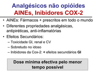 Analgésicos não opióides
AINEs, Inibidores COX-2
• AINEs: Fármacos + prescritos em todo o mundo
• Diferentes propriedades analgésicas,
antipiréticas, anti-inflamatórias
• Efeitos Secundários:
– Toxicidade GI, renal e CV
– Sobretudo no idoso
– Inibidores da Cox-2: < efeitos secundários GI
Dose mínima efectiva pelo menor
tempo possível
 