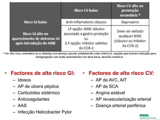 • Factores de alto risco GI:
– Idosos
– AP de ulcera péptica
– Corticóides sistémico
– Anticoagulantes
– AAS
– Infecção Helicobacter Pylor
• Factores de alto risco CV:
– AP de AVC, AIT
– AP de SCA
– Angina estável
– AP revascularização arterial
– Doença arterial periférica
 