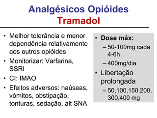 Analgésicos Opióides
Tramadol
• Melhor tolerância e menor
dependência relativamente
aos outros opióides
• Monitorizar: Varfarina,
SSRI
• CI: IMAO
• Efeitos adversos: naúseas,
vómitos, obstipação,
tonturas, sedação, alt SNA
• Dose máx:
– 50-100mg cada
4-6h
– 400mg/dia
• Libertação
prolongada
– 50,100,150,200,
300,400 mg
 