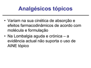 Analgésicos tópicos
• Variam na sua cinética de absorção e
efeitos farmacodinâmicos de acordo com
molécula e formulação
• Na Lombalgia aguda e crónica – a
evidência actual não suporta o uso de
AINE tópico
 
