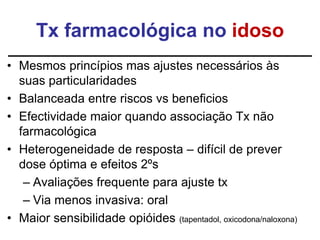 Tx farmacológica no idoso
• Mesmos princípios mas ajustes necessários às
suas particularidades
• Balanceada entre riscos vs beneficios
• Efectividade maior quando associação Tx não
farmacológica
• Heterogeneidade de resposta – difícil de prever
dose óptima e efeitos 2ºs
– Avaliações frequente para ajuste tx
– Via menos invasiva: oral
• Maior sensibilidade opióides (tapentadol, oxicodona/naloxona)
 