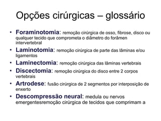 Opções cirúrgicas – glossário
• Foraminotomia: remoção cirúrgica de osso, fibrose, disco ou
qualquer tecido que comprometa o diâmetro do forâmen
intervertebral
• Laminotomia: remoção cirúrgica de parte das lâminas e/ou
ligamentos
• Laminectomia: remoção cirúrgica das lâminas vertebrais
• Discectomia: remoção cirúrgica do disco entre 2 corpos
vertebrais
• Artrodese: fusão cirúrgica de 2 segmentos por interposição de
enxerto
• Descompressão neural: medula ou nervos
emergentesremoção cirúrgica de tecidos que comprimam a
 