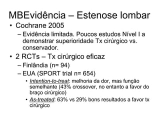 MBEvidência – Estenose lombar
• Cochrane 2005
– Evidência limitada. Poucos estudos Nível I a
demonstrar superioridade Tx cirúrgico vs.
conservador.
• 2 RCTs – Tx cirúrgico eficaz
– Finlândia (n= 94)
– EUA (SPORT trial n= 654)
• Intention-to-treat: melhoria da dor, mas função
semelhante (43% crossover, no entanto a favor do
braço cirúrgico)
• As-treated: 63% vs 29% bons resultados a favor tx
cirúrgico
 