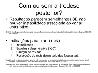 Com ou sem artrodese
posterior?
• Resultados parecem semelhantes SE não
houver instabilidade associada ao canal
estenótico
Grob D, et al: Degenerative lumbar spinal stenosis. Decompression with and without arthrodesis. J Bone Joint Surg Am 1995; 77:
pp. 1036-1041
• Indicações para a artrodese
1. Instabilidade
2. Escoliose degenerativa (>30º)
3. Cirurgia de revisão
4. Ressecção de mais de metade das facetas art.
Katz JN, et al: Lumbar laminectomy alone or with instrumented or noninstrumented arthrodesis in degenerative lumbar spinal
stenosis. Patient selection, costs, and surgical outcomes. Spine 1997; 22: pp. 1123-1131
Herkowitz HN, et al: Degenerative lumbar spondylolisthesis with spinal stenosis. A prospective study comparing decompression
with decompression and intertransverse process arthrodesis. J Bone Joint Surg Am 1991; 73: pp. 802-808
 
