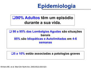 90% Adultos têm um episódio
durante a sua vida.
Winters ME, et al. Med Clin North Am, 2005;90(3):505-523
 90 a 95% das Lombalgias Agudas são situações
banais
85% são Idiopáticas e Autolimitadas em 4-6
semanas
5 a 10% estão associadas a patologias graves
Epidemiologia
 