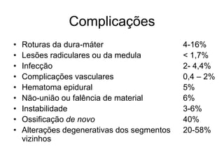 Complicações
• Roturas da dura-máter
• Lesões radiculares ou da medula
• Infecção
• Complicações vasculares
• Hematoma epidural
• Não-união ou falência de material
• Instabilidade
• Ossificação de novo
• Alterações degenerativas dos segmentos
vizinhos
4-16%
< 1,7%
2- 4,4%
0,4 – 2%
5%
6%
3-6%
40%
20-58%
 