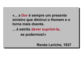 «... a Dor é sempre um presente
sinistro que diminui o Homem e o
torna mais doente.
... é estrito dever suprimi-la,
se pudermos!»
Renée Leriche, 1937
 
