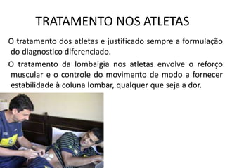 TRATAMENTO NOS ATLETAS
O tratamento dos atletas e justificado sempre a formulação
do diagnostico diferenciado.
O tratamento da lombalgia nos atletas envolve o reforço
muscular e o controle do movimento de modo a fornecer
estabilidade à coluna lombar, qualquer que seja a dor.
 