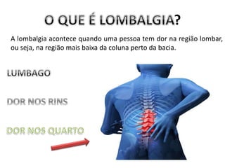 ?
A lombalgia acontece quando uma pessoa tem dor na região lombar,
ou seja, na região mais baixa da coluna perto da bacia.
 