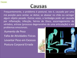 Frequentemente, o problema é postural, isto é, causado por uma
má posição para sentar, se deitar, se abaixar no chão ou carregar
algum objeto pesado. Outras vezes, a lombalgia pode ser causada
por inflamação, infecção, hérnia de Disco, escorregamento de
vértebra, artrose (processo degenerativo de uma articulação) e até
problemas emocionais.
Aumento de Peso
Falta de Atividades Físicas
Levantar Peso em Excesso
Postura Corporal Errada
Causas
 
