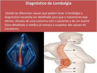 Diagnóstico de Lombalgia
Devido às diferentes causas que podem levar à lombalgia o
diagnóstico necessita ser detalhado para que o tratamento seja
efetivo. Através de uma conversa com o paciente e de um exame
físico detalhado o médico já começa a suspeitar das causas do
transtorno.
 