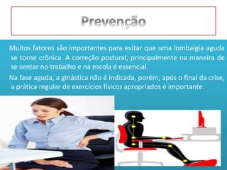 Muitos fatores são importantes para evitar que uma lombalgia aguda
se torne crônica. A correção postural, principalmente na maneira de
se sentar no trabalho e na escola é essencial.
Na fase aguda, a ginástica não é indicada, porém, após o final da crise,
a prática regular de exercícios físicos apropriados é importante.
 