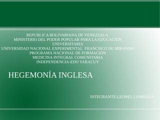REPUBLICA BOLIVARIANA DE VENEZUELA 
MINISTERIO DEL PODER POPULAR PARA LA EDUCACIÓN 
UNIVERSITARIA 
UNIVERSIDAD NACIONAL EXPERIMENTAL FRANCISCO DE MIRANDO 
PROGRAMA NACIONAL DE FORMACIÓN 
MEDICINA INTEGRAL COMUNITARIA 
INDEPENDENCIA-EDO YARACUY 
HEGEMONÍA INGLESA 
INTEGRANTE:LEONEL LOMBANA 
 