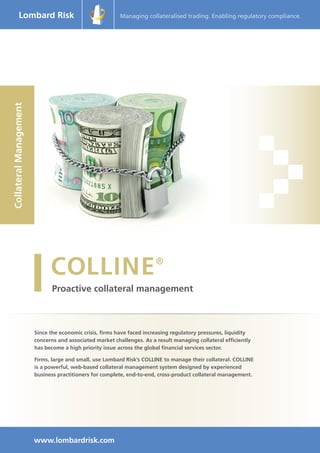 Since the economic crisis, firms have faced increasing regulatory pressures, liquidity
concerns and associated market challenges. As a result managing collateral efficiently
has become a high priority issue across the global financial services sector.
Firms, large and small, use Lombard Risk’s COLLINE to manage their collateral. COLLINE
is a powerful, web-based collateral management system designed by experienced
business practitioners for complete, end-to-end, cross-product collateral management.
CollateralManagement Managing collateralised trading. Enabling regulatory compliance.
www.lombardrisk.com
 