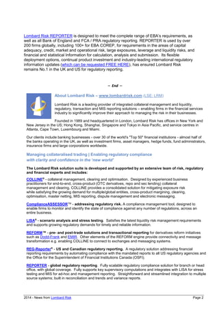 2014 - News from Lombard Risk Page 2
Lombard Risk REPORTER is designed to meet the complete range of EBA’s requirements, as
well as all Bank of England and FCA / PRA regulatory reporting. REPORTER is used by over
200 firms globally, including 100+ for EBA COREP, for requirements in the areas of capital
adequacy, credit, market and operational risk, large exposures, leverage and liquidity risks, and
financial and statistical Information for calculation, analysis and submission. Its flexible
deployment options, continual product investment and industry-leading international regulatory
information updates (which can be requested FREE HERE), has ensured Lombard Risk
remains No.1 in the UK and US for regulatory reporting.
– End –
About Lombard Risk – www.lombardrisk.com (LSE: LRM)
Lombard Risk is a leading provider of integrated collateral management and liquidity,
regulatory, transaction and MIS reporting solutions – enabling firms in the financial services
industry to significantly improve their approach to managing the risk in their businesses.
Founded in 1989 and headquartered in London, Lombard Risk has offices in New York and
New Jersey in the US; Hong Kong, Shanghai, Singapore and Tokyo in Asia Pacific, and service centres in
Atlanta, Cape Town, Luxembourg and Miami.
Our clients include banking businesses - over 30 of the world's "Top 50" financial institutions - almost half of
the banks operating in the UK, as well as investment firms, asset managers, hedge funds, fund administrators,
insurance firms and large corporations worldwide.
Managing collateralised trading | Enabling regulatory compliance
with clarity and confidence in the ‘new world’
The Lombard Risk solution suite is developed and supported by an extensive team of risk, regulatory
and financial experts and includes:
COLLINE®
- collateral management, clearing and optimisation. Designed by experienced business
practitioners for end-to-end, cross-product (OTC derivatives, repo and sec lending) collateral
management and clearing, COLLINE provides a consolidated solution for mitigating exposure risk
while satisfying the growing demand for multiple/global entities, cross-product margining, clearing,
optimisation, master netting, MIS reporting, dispute management and electronic messaging.
ComplianceASSESSORTM - addressing regulatory risk. A compliance management tool, designed to
enable firms to monitor and identify the state of compliance against any number of regulations, across an
entire business.
LISA®
- scenario analysis and stress testing. Satisfies the latest liquidity risk management requirements
and supports growing regulatory demands for timely and reliable information.
REFORM™ - pre- and post-trade solutions and transactional reporting for derivatives reform initiatives
such as Dodd-Frank and EMIR. Other elements of the REFORM engine provide connectivity and message
transformation e.g. enabling COLLINE to connect to exchanges and messaging systems.
REG-Reporter®
- US and Canadian regulatory reporting. A regulatory solution addressing financial
reporting requirements by automating compliance with the mandated reports to all US regulatory agencies and
the Office for the Superintendent of Financial Institutions Canada (OSFI).
REPORTER - global regulatory reporting. Fully scalable regulatory compliance solution for branch or head
office, with global coverage. Fully supports key supervisory computations and integrates with LISA for stress
testing and MIS for ad-hoc and management reporting. Straightforward and streamlined integration to multiple
source systems; built in reconciliation and trends and variance reports.
 