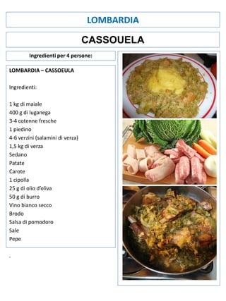 LOMBARDIA
CASSOUELA
Ingredienti per 4 persone:
LOMBARDIA – CASSOEULA
Ingredienti:
1 kg di maiale
400 g di luganega
3-4 cotenne fresche
1 piedino
4-6 verzini (salamini di verza)
1,5 kg di verza
Sedano
Patate
Carote
1 cipolla
25 g di olio d’oliva
50 g di burro
Vino bianco secco
Brodo
Salsa di pomodoro
Sale
Pepe
.

 