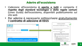• L’adesione all’ecosistema è aperta a tutti e comporta il
rispetto degli standard tecnologici e delle regole comuni
(Linee Guida) dell’ecosistema, disponibili pubblicamente sul
sito web
• Per aderire è necessario sottoscrivere gratuitamente
il contratto di adesione di E015
Aderire all’ecosistema
http://www.e015.expo2015.org/
 