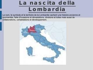 La nascita della Lombardia Le nom, le symbole et le territoire de la Lombardie cachent une histoire ancienne et tourmentée, faite d'invasions et dévastations, divisions et luttes mais aussi de collaborations, cohabitations et développement. 