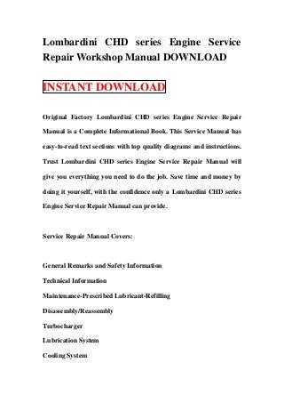 Lombardini CHD series Engine Service
Repair Workshop Manual DOWNLOAD

INSTANT DOWNLOAD

Original Factory Lombardini CHD series Engine Service Repair

Manual is a Complete Informational Book. This Service Manual has

easy-to-read text sections with top quality diagrams and instructions.

Trust Lombardini CHD series Engine Service Repair Manual will

give you everything you need to do the job. Save time and money by

doing it yourself, with the confidence only a Lombardini CHD series

Engine Service Repair Manual can provide.



Service Repair Manual Covers:



General Remarks and Safety Information

Technical Information

Maintenance-Prescribed Lubricant-Refilling

Disassembly/Reassembly

Turbocharger

Lubrication System

Cooling System
 
