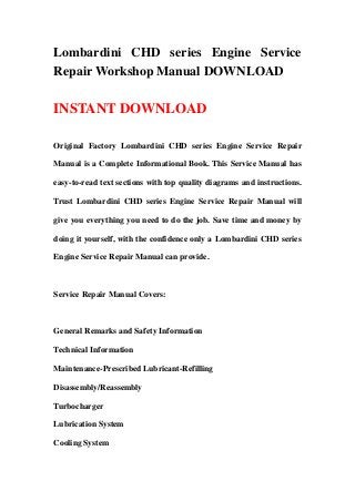 Lombardini CHD series Engine Service
Repair Workshop Manual DOWNLOAD
INSTANT DOWNLOAD
Original Factory Lombardini CHD series Engine Service Repair
Manual is a Complete Informational Book. This Service Manual has
easy-to-read text sections with top quality diagrams and instructions.
Trust Lombardini CHD series Engine Service Repair Manual will
give you everything you need to do the job. Save time and money by
doing it yourself, with the confidence only a Lombardini CHD series
Engine Service Repair Manual can provide.
Service Repair Manual Covers:
General Remarks and Safety Information
Technical Information
Maintenance-Prescribed Lubricant-Refilling
Disassembly/Reassembly
Turbocharger
Lubrication System
Cooling System
 