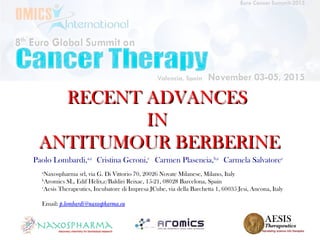 RECENT ADVANCESRECENT ADVANCES
ININ
ANTITUMOUR BERBERINEANTITUMOUR BERBERINE
Paolo Lombardi,a,c
Cristina Geroni,c
Carmen Plasencia,b,c
Carmela Salvatorec
a
Naxospharma srl, via G. Di Vittorio 70, 20026 Novate Milanese, Milano, Italy
b
Aromics SL, Edif Hèlix,c/Baldiri Reixac, 15-21, 08028 Barcelona, Spain
c
Aesis Therapeutics, Incubatore di Impresa JCube, via della Barchetta 1, 60035 Jesi, Ancona, Italy
Email: p.lombardi@naxospharma.eu
 