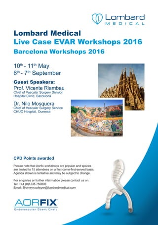 Lombard Medical
Live Case EVAR Workshops 2016
Barcelona Workshops 2016
10th
- 11th
May
6th
- 7th
September
Guest Speakers:
Prof. Vicente Riambau
Chief of Vascular Surgery Division
Hospital Clinic, Barcelona
Dr. Nilo Mosquera
Chief of Vascular Surgery Service
CHUO Hospital, Ourense
CPD Points awarded
Please note that Aorfix workshops are popular and spaces
are limited to 15 attendees on a first-come-first-served basis.
Agenda shown is tentative and may be subject to change.
For enquiries or further information please contact us on:
Tel: +44 (0)1235 750806
Email: Bronwyn.odwyer@lombardmedical.com
 