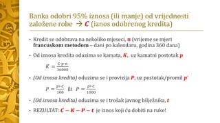 Banka odobri 95% iznosa (ili manje) od vrijednosti
založene robe → 𝑪 (iznos odobrenog kredita)
• Kredit se odobrava na nekoliko mjeseci, 𝒏 (vrijeme se mjeri
francuskom metodom – dani po kalendaru, godina 360 dana)
• Od iznosa kredita oduzima se kamata, 𝑲, uz kamatni postotak 𝒑
𝐾 =
𝐶∙𝑝∙𝑛
36000
• (Od iznosa kredita) oduzima se i provizija 𝑷, uz postotak/promil 𝒑’
𝑃 =
𝑝′∙𝐶
100
ili 𝑃 =
𝑝′∙𝐶
1000
• (Od iznosa kredita) oduzima se i trošak javnog bilježnika, 𝒕
• REZULTAT: 𝑪 − 𝑲 − 𝑷 − 𝒕 je iznos koji ću dobiti na ruke!
 