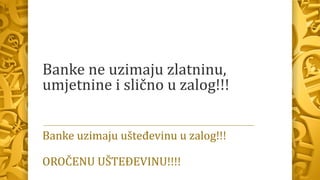 Banke ne uzimaju zlatninu,
umjetnine i slično u zalog!!!
Banke uzimaju ušteđevinu u zalog!!!
OROČENU UŠTEĐEVINU!!!!
 