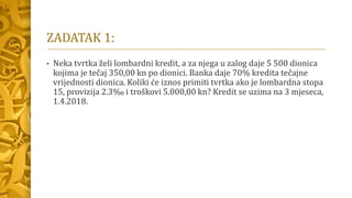 ZADATAK 1:
• Neka tvrtka želi lombardni kredit, a za njega u zalog daje 5 500 dionica
kojima je tečaj 350,00 kn po dionici. Banka daje 70% kredita tečajne
vrijednosti dionica. Koliki će iznos primiti tvrtka ako je lombardna stopa
15, provizija 2.3‰ i troškovi 5.000,00 kn? Kredit se uzima na 3 mjeseca,
1.4.2018.
 