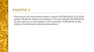 ZADATAK 2:
• Poduzetnik želi lombardirati kredit u iznosu 990.000,00 kn 22.4.2018.
godine. Međutim, banka mu odobrava 75% od traženih 990.000,00 kn
na dva mjeseca, uz 6% kamata, 2.1‰ provizije i 5.500,00 kn troška.
Koliki će kredit banka isplatiti poduzetniku?
 