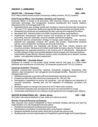 VINCENT J. LOMBARDO                                                                PAGE 2

ABLEST INC. – Clearwater, Florida                                                    2002 – 2005
$137 million publicly traded provider of temporary staffing solutions, 56 U.S. locations.
Chief Financial Officer, Vice President, Secretary and Treasurer,
Corporate Officer in charge of all accounting, SEC reporting, treasury, planning, tax, audit,
information technology, risk management, business development and investor relations.
Reported to CEO and managed staff of 22.
    Established three year strategic growth plan resulting in revenue and earnings increases of
    34% and 117%, respectively. Determined appropriate planning process and growth areas.
    Developed the procedures and established the team opening and integrating 30 offices.
    Developed SEC, Sarbanes-Oxley and GAAP compliance policies and procedures.
    Implemented standardized internal controls and processes for SEC financial reporting,
    accounting, accounts receivable, accounts payable, payroll and budgeting.
    Revamped workers compensation strategy to manage costs leading to a 30% reduction.
    Selected and negotiated contracts with carriers and brokers. Implemented proactive
    training, case management, monitoring and financial incentives.
    Managed relationships and negotiated with lenders, law firms, investor relations and
    insurance providers. Decreased committed credit facility borrowing rates by 75 basis points.
    Reorganized and upgraded personnel in the Finance and IT departments. Reduced the
    monthly closing to 8 days and provided detailed financial analysis and improved reporting.
    Implemented Crystal Reports, Witness Systems online scoreboard and a disaster recovery
    system. Led application software assessment.

FLEETPRIDE INC. – Deerfield, Illinois                                            1998 – 2001
Employed at inception of this private equity backed start-up that grew to a $500 million
distributor and manufacturer of truck parts. 34 companies acquired with 170 U.S. locations.
Corporate Controller / Treasurer,
Managed company-wide accounting, reporting, forecasting, budgeting, acquisitions, bank
relations, cash management, risk management and employee benefits. Reported to CFO and
managed staff of 40.
    Established corporate accounting staff and standardized reporting and controls.
    Created and filed initial SEC documents including the S4, 10K and 10Q.
    Participated in negotiations to acquire 34 companies. Led due diligence and integration of
    acquired companies. Develop plan and led integration of employees, processes and
    systems.
    Developed system to manage and account for $110 million parts inventory.
    Implemented integrated cash management structure and lowered DSO by 5 days.
    Coordinated amendments to the company’s credit agreement and managed bank relations.

ANIXTER INTERNATIONAL INC. – Skokie, Illinois                                      1997 – 1998
$3.8 billion international distributor of wire, cable and network products.
Director, Financial Planning and Analysis,
New corporate level position established to direct worldwide strategic planning and lead the
implementation of a new PeopleSoft financial system.
   Established standardized worldwide planning process.
   Standardized consolidation of worldwide plans using Hyperion software.
   Designed worldwide financial system which led to a three day closing cycle.
   Developed plan and led implementation of PeopleSoft’s general ledger and Crystal Reports.
 