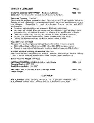 VINCENT J. LOMBARDO                                                                  PAGE 3

GENERAL BINDING CORPORATION – Northbrook, Illinois                                  1990 - 1997
$900 million international office products manufacturer and distributor.
Corporate Treasurer, 1994-1997
Responsible for worldwide treasury functions. Reported to the CFO and managed staff of 35.
Established bank relationships, managed worldwide cash, performed acquisition analysis and
due diligence.       Responsible for credit & collections, financial planning and 401(k)
administration.
   Completed financial modeling and analysis for $160 million acquisition.
   Negotiated and obtained $140 million unsecured revolving line of credit and foreign credit
   facilities including $20 million in Australia, $10 million in Korea and $7 million in Holland.
   Developed foreign currency hedging program that monitored worldwide exposures.
   Secured $200 million of risk minimizing interest rate swaps and caps on debt.
   Directed the implementation of a 401(k) plan with $50 million in assets.
Project Director, 1993-1994
Managed three overlapping reengineering and computer system evaluation projects.
   Obtained Board approval to implement $20 million SSA BCPS computer system.
   Directed re-engineering of administrative functions, resulting in savings of $2.3 million.
Manager, Financial Planning and Analysis, 1992-1993
Responsible for corporate planning and analysis. Developed annual budget, prepared monthly
“Flash” of results, performed analysis of acquisition, prepared Board presentations.
Senior Financial Analyst, 1990-1992
INTERLAKE MATERIAL HANDLING, INC. – Lisle, Illinois                                 1985 - 1990
Financial Analyst, 1987-1990
Credit Representative, 1985-1987
THE JEWELERS BOARD OF TRADE – Chicago, Illinois                                     1983 - 1985
Credit Analyst

                                          EDUCATION

M.B.A., Finance, DePaul University, Chicago, IL, 3.9/4.0, graduated with honors, 1991
B.S., Finance, Northern Illinois University, DeKalb, IL, Economics Minor, 1983
 