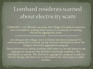 LOMBARD — On Monday morning, the Village of Lombard issued an
  alert to residents, making them aware of a currently -circulating
                     electricity aggregation scam.


   According to the village, some residents have been contacted by
 solicitors going door-to-door, giving incorrect information about the
                village's electricity aggregation program.
These solicitors are telling residents that there is a second phase to the
     aggregation program that includes natural gas suppliers. This
 information is untrue. The electricity aggregation program is only for
  electric energy, and there are no alternatives for natural gas or other
                                  utilities.
 