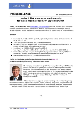 2014 - News from Lombard Risk Page 1 
PRESS RELEASE 
For Immediate Releasease 
Lombard Risk announces interim results for the six months ended 30th September 2014 
London, UK – 16th October 2014: Lombard Risk Management plc (LSE:LRM), a leading global provider of collateral management, liquidity and regulatory reporting and compliance solutions for the financial services industry, is pleased to announce its interim results for the six months ended 30th September 2014. Highlights  Revenue of £9.3m (2013: £7.3m) up 27.7%, supported by an order book of contracted revenue at £5.1m (2013: £5.4m).  121 COREP contracts now signed with 62 being for new names.  EBITDA of £0.8m (2013 restated: loss of £0.02m) following revenue growth partially offset by in- creased staffing levels to deliver additional contracts.  Profit before tax of £0.01m (2013 restated loss: £0.5m).  Cash at period end of £2.2m (2013: £1.8m) with reduction in debt to £0.3m (2013: £1.0m).  Continued investment in European Banking Authority regulatory initiatives including COREP and FINREP, the COLLINE® Optimisation module, and the next generation of REPORTER.  Interim dividend of 0.035p (2013: 0.030p) per Ordinary Share. 
The full RNS (No 4421U) can be found on the London Stock Exchange HERE >>> Chief Executive Officer, John Wisbey, commented on the results: "The Company achieved a record first half revenue of £9.3 million, up 27.7% on the previous year, and as we again expect our revenues to be weighted towards the second half, this bodes well for our full year performance. The revenue rise was driven, in part, by our regulatory programme for the European Banking Authority's COREP exceeding management expectations, with 121 clients now signed up for COREP, but we also signed some useful deals for COLLINE® our collateral management platform." 
"The outlook for revenue growth remains promising, with market and regulatory environments continuing to favour the Company's product positioning in regulation, compliance and risk management despite a tough budgetary environment in the financial sector. In addition, the investment we have made in the last year can be expected to stand us in good stead in the years to come." 
-end- 
 