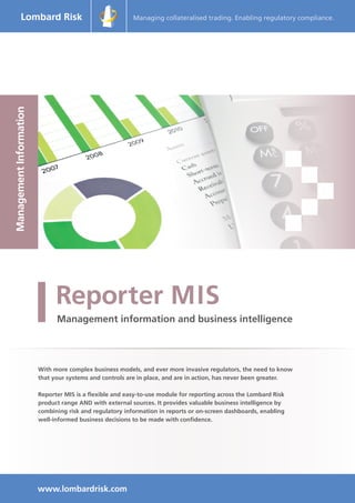 Managing collateralised trading. Enabling regulatory compliance.
ManagementInformation
With more complex business models, and ever more invasive regulators, the need to know
that your systems and controls are in place, and are in action, has never been greater.
Reporter MIS is a flexible and easy-to-use module for reporting across the Lombard Risk
product range AND with external sources. It provides valuable business intelligence by
combining risk and regulatory information in reports or on-screen dashboards, enabling
well-informed business decisions to be made with confidence.
www.lombardrisk.com
 